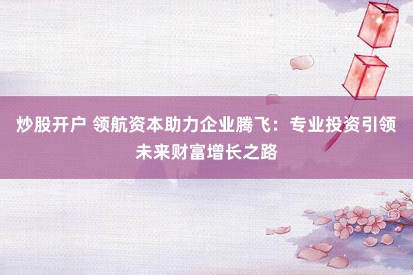 炒股开户 领航资本助力企业腾飞：专业投资引领未来财富增长之路