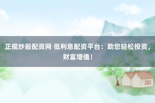 正规炒股配资网 低利息配资平台：助您轻松投资，财富增值！