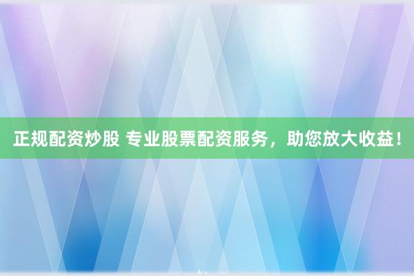 正规配资炒股 专业股票配资服务，助您放大收益！