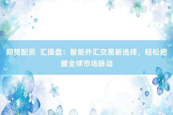 期货配资  汇操盘：智能外汇交易新选择，轻松把握全球市场脉动