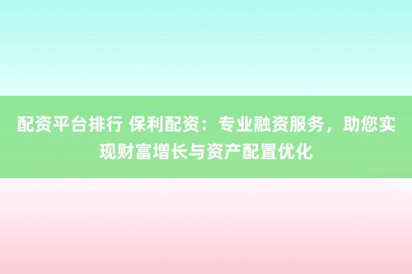 配资平台排行 保利配资：专业融资服务，助您实现财富增长与资产配置优化