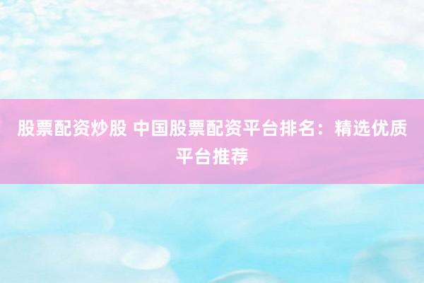 股票配资炒股 中国股票配资平台排名：精选优质平台推荐