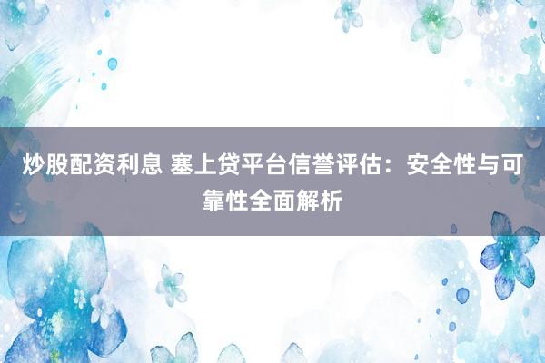 炒股配资利息 塞上贷平台信誉评估：安全性与可靠性全面解析