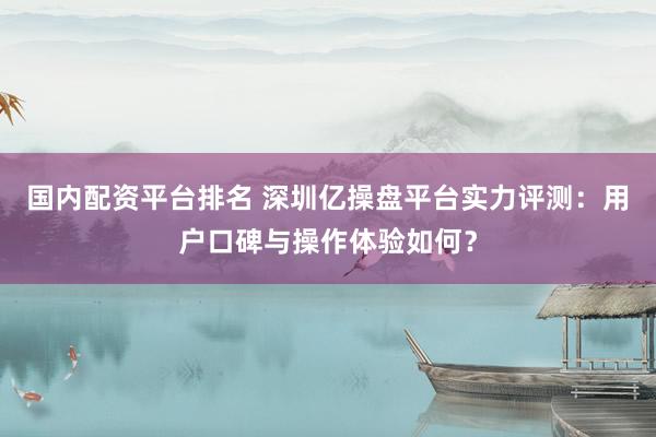国内配资平台排名 深圳亿操盘平台实力评测：用户口碑与操作体验如何？