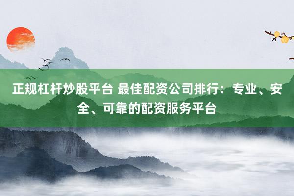 正规杠杆炒股平台 最佳配资公司排行：专业、安全、可靠的配资服务平台