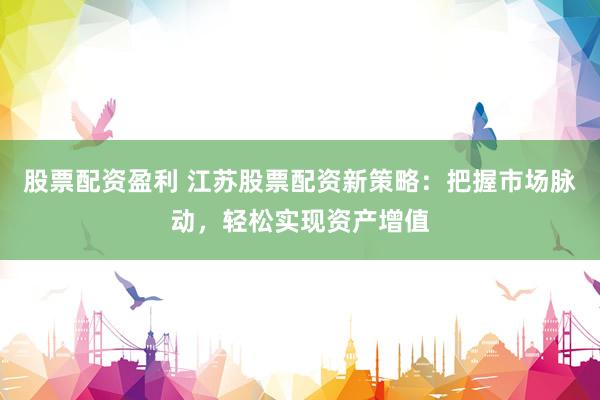 股票配资盈利 江苏股票配资新策略：把握市场脉动，轻松实现资产增值