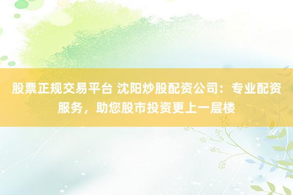 股票正规交易平台 沈阳炒股配资公司：专业配资服务，助您股市投资更上一层楼
