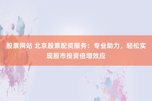 股票网站 北京股票配资服务：专业助力，轻松实现股市投资倍增效应