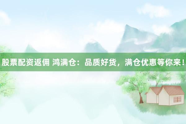 股票配资返佣 鸿满仓：品质好货，满仓优惠等你来！