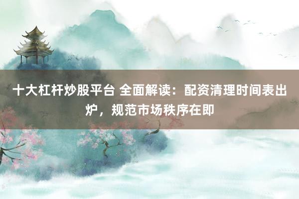 十大杠杆炒股平台 全面解读：配资清理时间表出炉，规范市场秩序在即