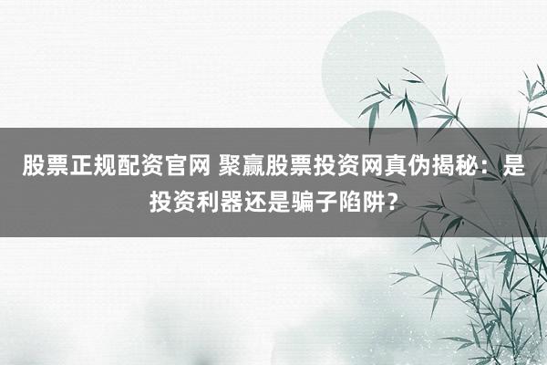 股票正规配资官网 聚赢股票投资网真伪揭秘：是投资利器还是骗子陷阱？