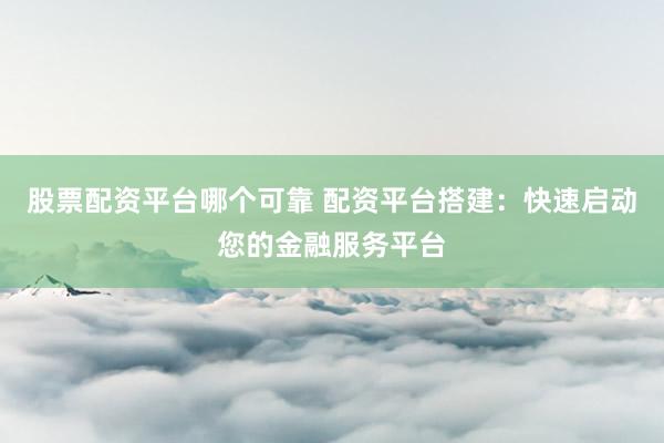 股票配资平台哪个可靠 配资平台搭建：快速启动您的金融服务平台