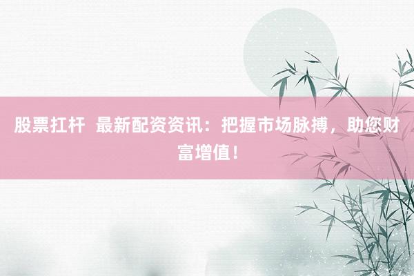 股票扛杆  最新配资资讯：把握市场脉搏，助您财富增值！