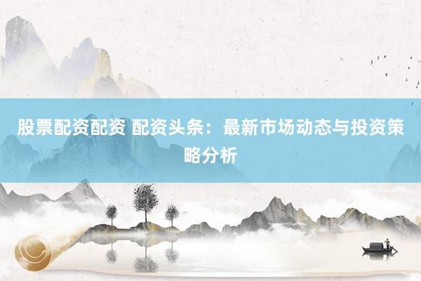 股票配资配资 配资头条：最新市场动态与投资策略分析