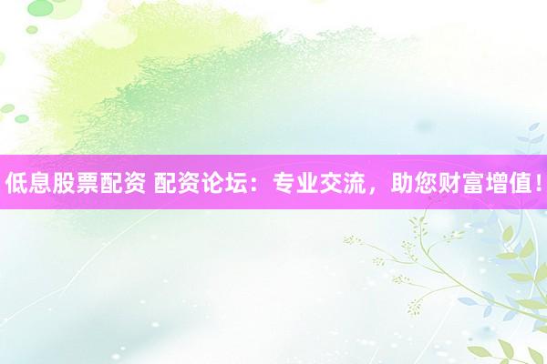 低息股票配资 配资论坛：专业交流，助您财富增值！