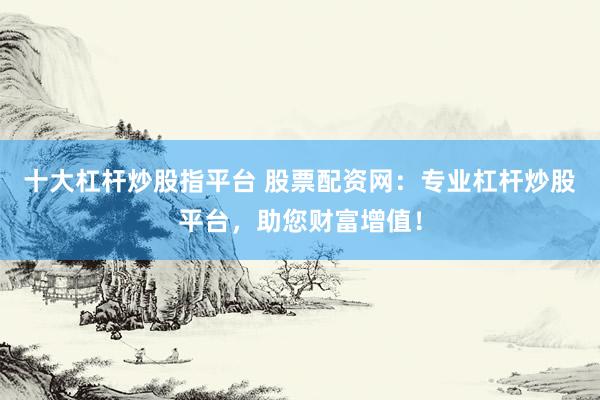 十大杠杆炒股指平台 股票配资网：专业杠杆炒股平台，助您财富增值！