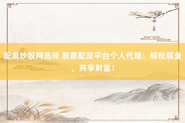 配资炒股网选择 股票配资平台个人代理：轻松展业，共享财富！