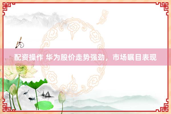 配资操作 华为股价走势强劲，市场瞩目表现