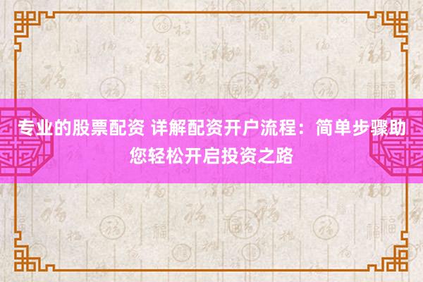 专业的股票配资 详解配资开户流程：简单步骤助您轻松开启投资之路