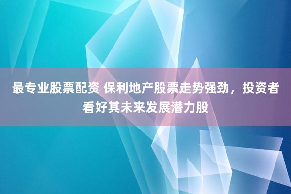最专业股票配资 保利地产股票走势强劲，投资者看好其未来发展潜力股