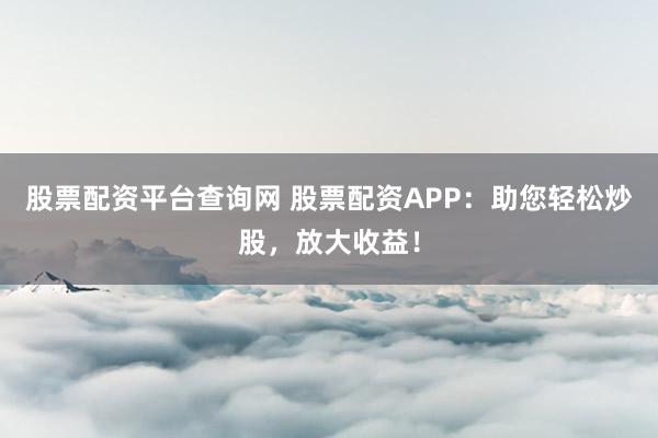 股票配资平台查询网 股票配资APP：助您轻松炒股，放大收益！