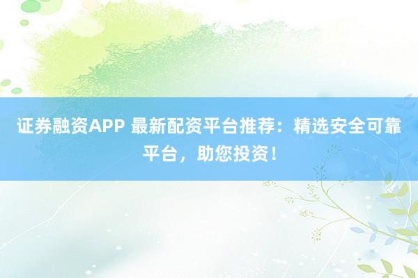 证券融资APP 最新配资平台推荐：精选安全可靠平台，助您投资！