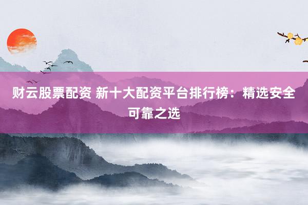 财云股票配资 新十大配资平台排行榜：精选安全可靠之选