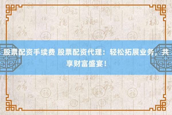 股票配资手续费 股票配资代理：轻松拓展业务，共享财富盛宴！