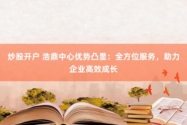 炒股开户 浩鼎中心优势凸显：全方位服务，助力企业高效成长