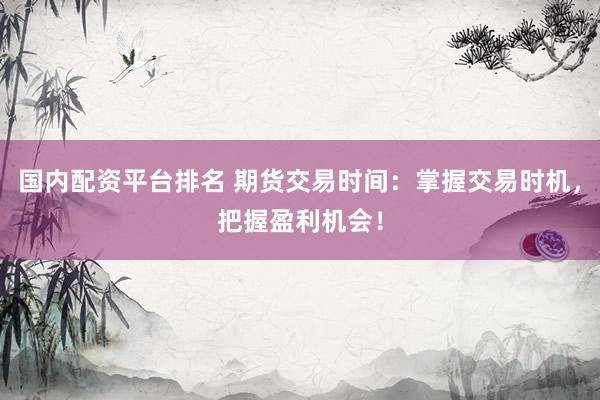 国内配资平台排名 期货交易时间：掌握交易时机，把握盈利机会！