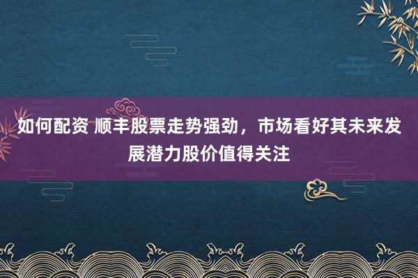 如何配资 顺丰股票走势强劲，市场看好其未来发展潜力股价值得关注