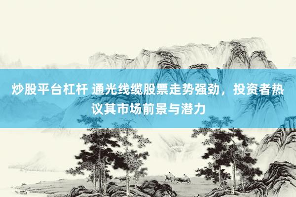 炒股平台杠杆 通光线缆股票走势强劲，投资者热议其市场前景与潜力