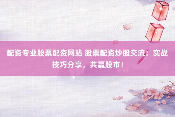 配资专业股票配资网站 股票配资炒股交流：实战技巧分享，共赢股市！