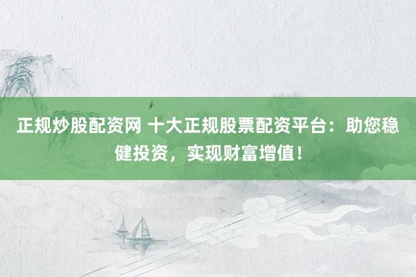 正规炒股配资网 十大正规股票配资平台：助您稳健投资，实现财富增值！