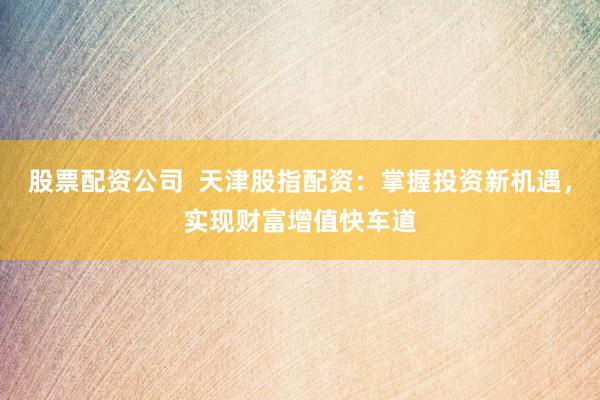 股票配资公司  天津股指配资：掌握投资新机遇，实现财富增值快车道
