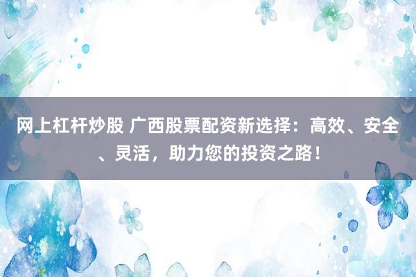 网上杠杆炒股 广西股票配资新选择：高效、安全、灵活，助力您的投资之路！