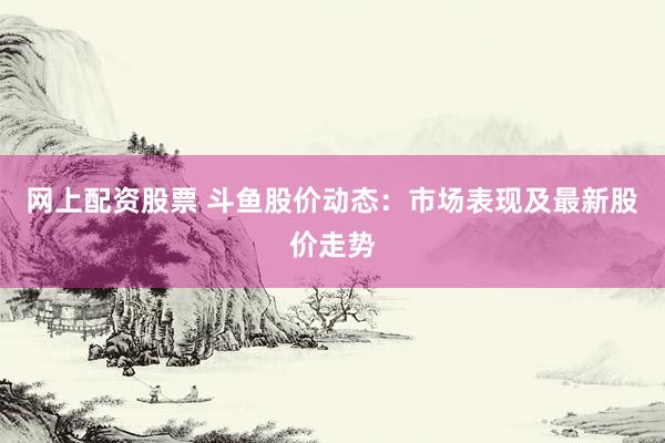 网上配资股票 斗鱼股价动态：市场表现及最新股价走势