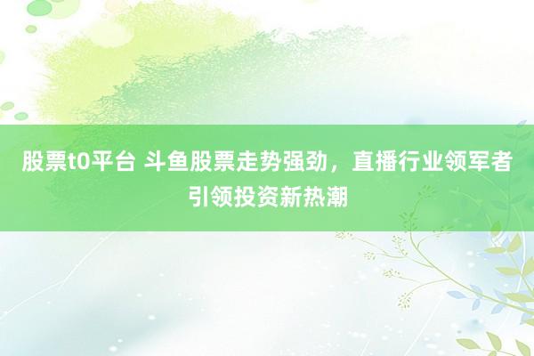 股票t0平台 斗鱼股票走势强劲，直播行业领军者引领投资新热潮