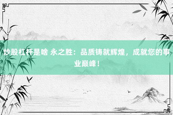 炒股杠杆是啥 永之胜：品质铸就辉煌，成就您的事业巅峰！