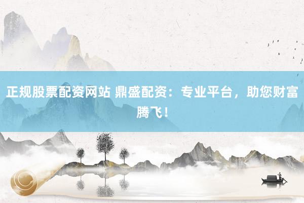 正规股票配资网站 鼎盛配资：专业平台，助您财富腾飞！