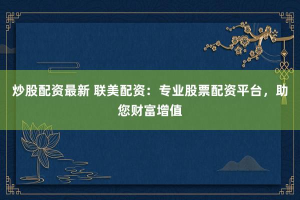 炒股配资最新 联美配资：专业股票配资平台，助您财富增值