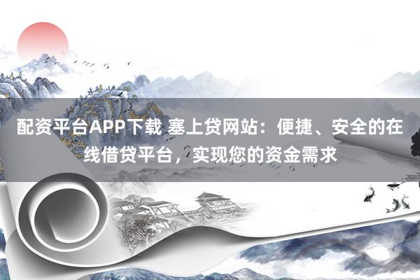 配资平台APP下载 塞上贷网站：便捷、安全的在线借贷平台，实现您的资金需求
