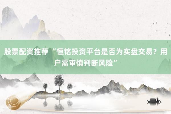 股票配资推荐 “恒铭投资平台是否为实盘交易？用户需审慎判断风险”