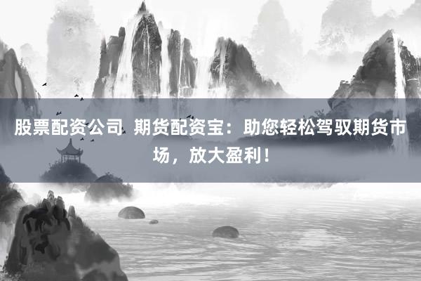 股票配资公司  期货配资宝：助您轻松驾驭期货市场，放大盈利！