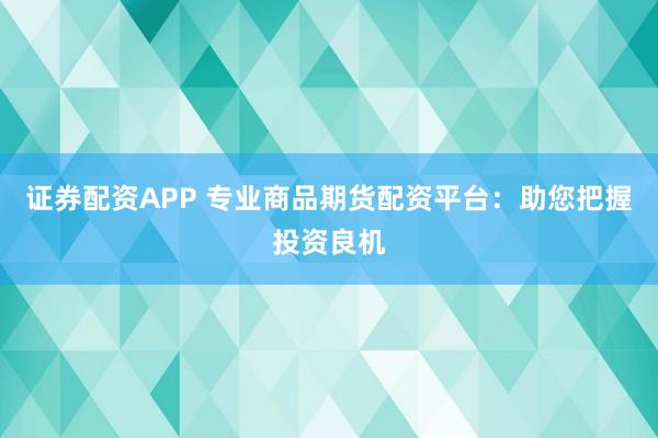 证券配资APP 专业商品期货配资平台：助您把握投资良机