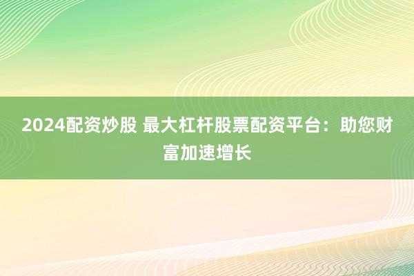 2024配资炒股 最大杠杆股票配资平台：助您财富加速增长