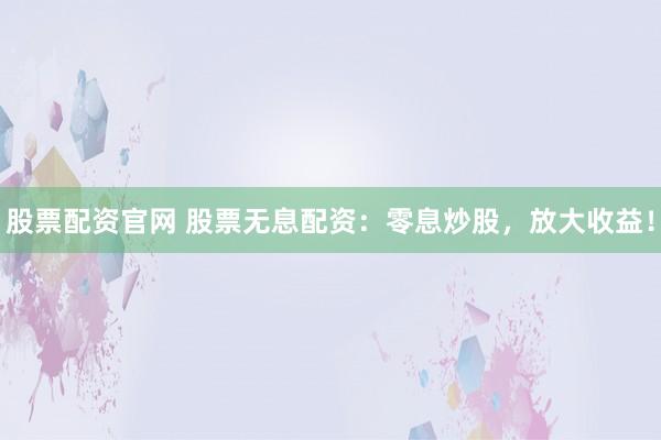 股票配资官网 股票无息配资：零息炒股，放大收益！
