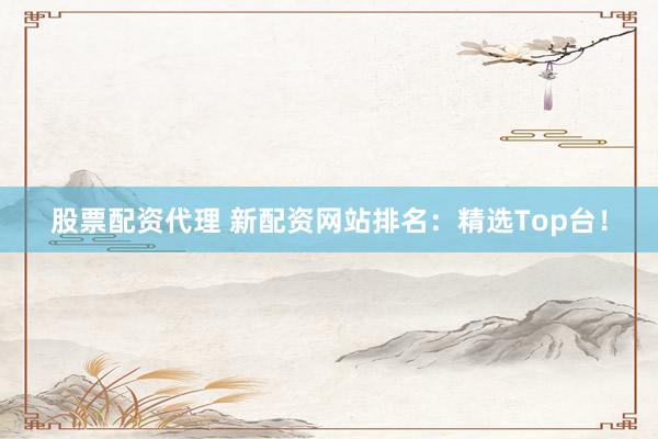 股票配资代理 新配资网站排名：精选Top台！
