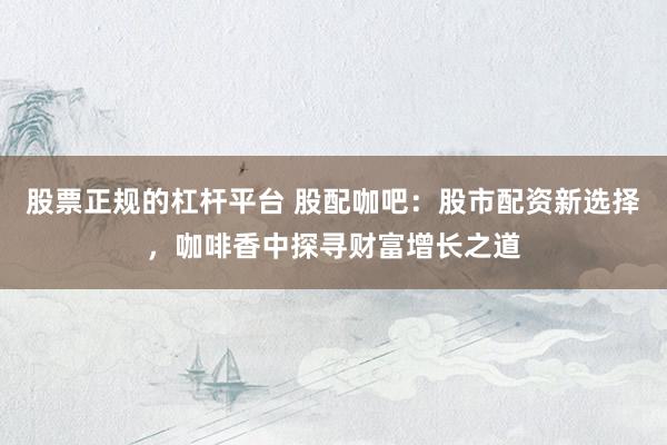 股票正规的杠杆平台 股配咖吧：股市配资新选择，咖啡香中探寻财富增长之道