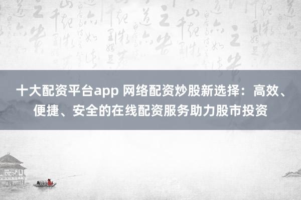 十大配资平台app 网络配资炒股新选择：高效、便捷、安全的在线配资服务助力股市投资